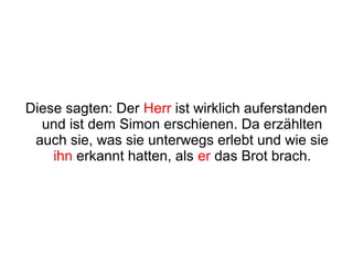 Diese sagten: Der Herr ist wirklich auferstanden
  und ist dem Simon erschienen. Da erzählten
 auch sie, was sie unterwegs erlebt und wie sie
    ihn erkannt hatten, als er das Brot brach.
 