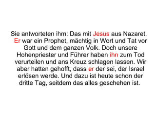 Sie antworteten ihm: Das mit Jesus aus Nazaret.
 Er war ein Prophet, mächtig in Wort und Tat vor
     Gott und dem ganzen Volk. Doch unsere
  Hohenpriester und Führer haben ihn zum Tod
 verurteilen und ans Kreuz schlagen lassen. Wir
  aber hatten gehofft, dass er der sei, der Israel
  erlösen werde. Und dazu ist heute schon der
   dritte Tag, seitdem das alles geschehen ist.
 