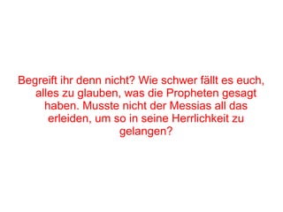 Begreift ihr denn nicht? Wie schwer fällt es euch,
   alles zu glauben, was die Propheten gesagt
     haben. Musste nicht der Messias all das
      erleiden, um so in seine Herrlichkeit zu
                     gelangen?
 