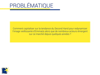 PROBLÉMATIQUE
Comment capitaliser sur la tendance du Second Hand pour redynamiser
l’image vieillissante d’Emmaüs alors que de nombreux acteurs émergent
sur ce marché depuis quelques années ? 	
  
 