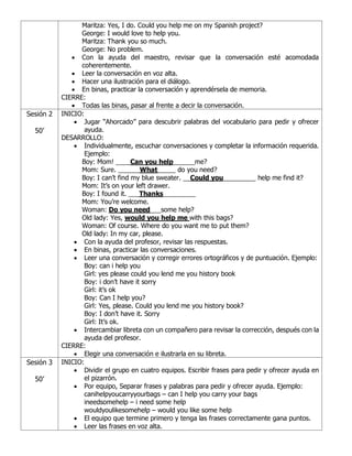 Maritza: Yes, I do. Could you help me on my Spanish project?
George: I would love to help you.
Maritza: Thank you so much.
George: No problem.
• Con la ayuda del maestro, revisar que la conversación esté acomodada
coherentemente.
• Leer la conversación en voz alta.
• Hacer una ilustración para el diálogo.
• En binas, practicar la conversación y aprendérsela de memoria.
CIERRE:
• Todas las binas, pasar al frente a decir la conversación.
Sesión 2
50’
INICIO:
• Jugar “Ahorcado” para descubrir palabras del vocabulario para pedir y ofrecer
ayuda.
DESARROLLO:
• Individualmente, escuchar conversaciones y completar la información requerida.
Ejemplo:
Boy: Mom! ____Can you help______me?
Mom: Sure. ______What_____ do you need?
Boy: I can’t find my blue sweater. __Could you_________ help me find it?
Mom: It’s on your left drawer.
Boy: I found it. ___Thanks_________
Mom: You’re welcome.
Woman: Do you need___some help?
Old lady: Yes, would you help me with this bags?
Woman: Of course. Where do you want me to put them?
Old lady: In my car, please.
• Con la ayuda del profesor, revisar las respuestas.
• En binas, practicar las conversaciones.
• Leer una conversación y corregir errores ortográficos y de puntuación. Ejemplo:
Boy: can i help you
Girl: yes please could you lend me you history book
Boy: i don’t have it sorry
Girl: it’s ok
Boy: Can I help you?
Girl: Yes, please. Could you lend me you history book?
Boy: I don’t have it. Sorry
Girl: It’s ok.
• Intercambiar libreta con un compañero para revisar la corrección, después con la
ayuda del profesor.
CIERRE:
• Elegir una conversación e ilustrarla en su libreta.
Sesión 3
50’
INICIO:
• Dividir el grupo en cuatro equipos. Escribir frases para pedir y ofrecer ayuda en
el pizarrón.
• Por equipo, Separar frases y palabras para pedir y ofrecer ayuda. Ejemplo:
canihelpyoucarryyourbags – can I help you carry your bags
ineedsomehelp – i need some help
wouldyoulikesomehelp – would you like some help
• El equipo que termine primero y tenga las frases correctamente gana puntos.
• Leer las frases en voz alta.
 
