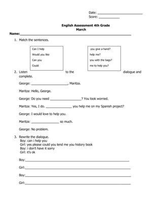 English Assessment 4th Grade
March
Name:_______________________________________________________
1. Match the sentences.
2. Listen to the dialogue and
complete.
George: _____________________, Maritza.
Maritza: Hello, George.
George: Do you need __________________? You look worried.
Maritza: Yes, I do. _______________ you help me on my Spanish project?
George: I would love to help you.
Maritza: ________________ so much.
George: No problem.
3. Rewrite the dialogue.
Boy: can i help you
Girl: yes please could you lend me you history book
Boy: i don’t have it sorry
Girl: it’s ok
Boy:____________________________________________________________
Girl:_____________________________________________________________
Boy:_____________________________________________________________
Girl:_____________________________________________________________
Date: __________________________
Score: ____________
Can I help
Would you like
Can you
Could
you give a hand?
help me?
you with the bags?
me to help you?
 