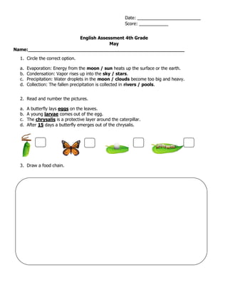 English Assessment 4th Grade
May
Name:_______________________________________________________
1. Circle the correct option.
a. Evaporation: Energy from the moon / sun heats up the surface or the earth.
b. Condensation: Vapor rises up into the sky / stars.
c. Precipitation: Water droplets in the moon / clouds become too big and heavy.
d. Collection: The fallen precipitation is collected in rivers / pools.
2. Read and number the pictures.
a. A butterfly lays eggs on the leaves.
b. A young larvae comes out of the egg.
c. The chrysalis is a protective layer around the caterpillar.
d. After 15 days a butterfly emerges out of the chrysalis.
3. Draw a food chain.
Date: __________________________
Score: ____________
 