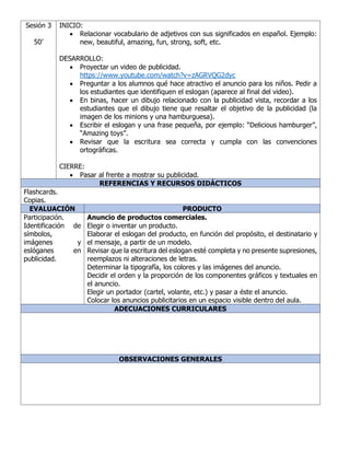 Sesión 3
50’
INICIO:
• Relacionar vocabulario de adjetivos con sus significados en español. Ejemplo:
new, beautiful, amazing, fun, strong, soft, etc.
DESARROLLO:
• Proyectar un video de publicidad.
https://www.youtube.com/watch?v=zAGRVQG2dyc
• Preguntar a los alumnos qué hace atractivo el anuncio para los niños. Pedir a
los estudiantes que identifiquen el eslogan (aparece al final del video).
• En binas, hacer un dibujo relacionado con la publicidad vista, recordar a los
estudiantes que el dibujo tiene que resaltar el objetivo de la publicidad (la
imagen de los minions y una hamburguesa).
• Escribir el eslogan y una frase pequeña, por ejemplo: “Delicious hamburger”,
“Amazing toys”.
• Revisar que la escritura sea correcta y cumpla con las convenciones
ortográficas.
CIERRE:
• Pasar al frente a mostrar su publicidad.
REFERENCIAS Y RECURSOS DIDÁCTICOS
Flashcards.
Copias.
EVALUACIÓN PRODUCTO
Participación.
Identificación de
símbolos,
imágenes y
eslóganes en
publicidad.
Anuncio de productos comerciales.
Elegir o inventar un producto.
Elaborar el eslogan del producto, en función del propósito, el destinatario y
el mensaje, a partir de un modelo.
Revisar que la escritura del eslogan esté completa y no presente supresiones,
reemplazos ni alteraciones de letras.
Determinar la tipografía, los colores y las imágenes del anuncio.
Decidir el orden y la proporción de los componentes gráficos y textuales en
el anuncio.
Elegir un portador (cartel, volante, etc.) y pasar a éste el anuncio.
Colocar los anuncios publicitarios en un espacio visible dentro del aula.
ADECUACIONES CURRICULARES
OBSERVACIONES GENERALES
 