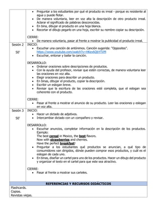 • Preguntar a los estudiantes por qué el producto es irreal - porque es resistente al
agua y puede flotar.
• De manera voluntaria, leer en voz alta la descripción de otro producto irreal.
Aclarar el significado de palabras desconocidas.
• En bina, dibujar el producto en una hoja blanca.
• Recortar el dibujo pegarlo en una hoja, escribir su nombre copiar su descripción.
CIERRE:
• De manera voluntaria, pasar al frente a mostrar la publicidad el producto irreal.
Sesión 2
50’
INICIO:
• Escuchar una canción de antónimos. Canción sugerida: “Opposites”.
https://www.youtube.com/watch?v=HKev6QbYTVM
• Escuchar, entonar y bailar la canción.
DESARROLLO:
• Ordenar oraciones sobre descripciones de productos.
• Con la ayuda del profesor, revisar que estén correctas, de manera voluntaria leer
las oraciones en voz alta.
• Elegir oraciones para describir un producto.
• En binas, dibujar el producto, copiar la descripción.
• Escribir un eslogan breve.
• Revisar que la escritura de las oraciones esté completa, que el eslogan sea
coherente con el producto.
CIERRE:
• Pasar al frente a mostrar el anuncio de su producto. Leer las oraciones y eslogan
en voz alta.
Sesión 3
50’
INICIO:
• Hacer un dictado de adjetivos.
• Intercambiar dictado con un compañero y revisar.
DESARROLLO:
• Escuchar anuncios, completar información en la descripción de los productos.
Ejemplo:
The best cereal in Mexico, the best flavors.
Now with strawberries and cherries.
Have the perfect breakfast!
• Preguntar a los estudiantes qué productos se anuncian, a qué tipo de
consumidores van dirigidos, dónde pueden comprar esos productos, y cuál es el
eslogan de cada uno.
• En binas, diseñar un cartel para uno de los productos. Hacer un dibujo del producto
y organizar el texto en el cartel para que este sea atractivo.
CIERRE:
• Pasar al frente a mostrar sus carteles.
REFERENCIAS Y RECURSOS DIDÁCTICOS
Flashcards.
Copias.
Revistas viejas.
 