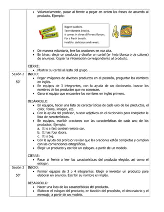 • Voluntariamente, pasar al frente a pegar en orden las frases de acuerdo al
producto. Ejemplo:
• De manera voluntaria, leer las oraciones en voz alta.
• En binas, elegir un producto y diseñar un cartel (en hoja blanca o de colores)
de anuncios. Copiar la información correspondiente al producto.
CIERRE:
• Mostrar su cartel al resto del grupo.
Sesión 2
50’
INICIO:
• Pegar imágenes de diversos productos en el pizarrón, preguntar los nombres
en inglés.
• En equipos de 3 integrantes, con la ayuda de un diccionario, buscar los
nombres de los productos que no conozcan.
• Gana el equipo que encuentre los nombres en inglés primero.
DESARROLLO:
• En equipos, hacer una lista de características de cada uno de los productos, el
color, forma, imagen, etc.
• Con la ayuda del profesor, buscar adjetivos en el diccionario para completar la
lista de características.
• En equipos, escribir oraciones con las características de cada uno de los
productos. Ejemplo:
a. It is a fast control remote car.
b. It has four doors.
c. It is big.
• Con la ayuda del profesor revisar que las oraciones estén completas y cumplan
con las convenciones ortográficas.
• Elegir un producto y escribir un eslogan, a partir de un modelo.
CIERRE:
• Pasar al frente a leer las características del producto elegido, así como el
eslogan.
Sesión 3
50’
INICIO:
• Formar equipos de 3 o 4 integrantes. Elegir o inventar un producto para
elaborar un anuncio. Escribir su nombre en inglés.
DESARROLLO:
• Hacer una lista de las características del producto.
• Elaborar el eslogan del producto, en función del propósito, el destinatario y el
mensaje, a partir de un modelo.
Bigger bubbles.
Tasty Banana Snacks.
It comes in three different flavors.
For a fresh breath.
Healthy, delicious and sweet.
 