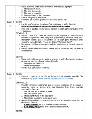 • Dictar oraciones cortar sobre problemas en la escuela. Ejemplo:
1. There are not chairs.
2. The fans don’t work.
3. The food is expensive.
4. There are bugs in the classroom.
• Revisar ortografía y puntuación.
• Solicitar a los alumnos que lean las oraciones en voz alta.
Sesión 2
50’
INICIO:
• Escribir una “serpiente de palabras” de objetos en el salón. Ejemplo:
chairtableblackboardcomputerfandoorwindowmarker
• De la lista de objetos, señalar los que tiene en su salón. Comentar cuáles sirven
y cuáles no.
DESARROLLO:
• Escribir “There is” y “There are” en el pizarrón. Preguntar a los estudiantes si
conocen su significado “Hay”. Preguntar qué diferencia hay entre uno y otro.
• Mencionar objetos que se encuentren en el salón para diferenciar entre
singular y plural. Ejemplo: “There is a desk”, “There are chairs”.
• De manera individual, seguir nombrando los objetos que se encuentren dentro
de aula.
• Escribir las oraciones en su libreta. Hacer uso del diccionario para las palabras
desconocidas.
CIERRE:
• Hablar sobre objetos que les gustaría tener en el salón. Escribir dos oraciones
de ejemplo para decir lo que no hay. Ejemplo:
1. There isn’t air conditioner.
2. There aren’t posters.
• Escribir más ejemplos en su libreta.
Sesión 3
50’
INICIO:
• Escuchar y entonar la canción de las emociones. Canción sugerida “The
feelings song” https://www.youtube.com/watch?v=UsISd1AMNYU
DESARROLLO:
• Describir diferentes escenarios que se pueden presentar en la escuela y
preguntar cómo se sienten ante esa situación, feliz, triste, enojado,
sorprendido. Ejemplo:
1. The P.E. teacher is absent all week.
2. The classroom is dirty.
3. There aren’t chairs in the classroom.
4. There is air conditioner in the classroom.
• Agregar información sobre sus sentimientos ante las situaciones descritas por
el maestro. Ejemplo:
1. I feel sad when the P. E. teacher is absent all week.
2. I am angry when there aren’t chairs in the classroom.
CIERRE:
 