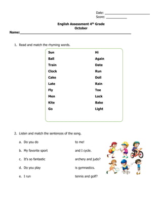English Assessment 4th
Grade
October
Name:_______________________________________________________
1. Read and match the rhyming words.
2. Listen and match the sentences of the song.
a. Do you do to me!
b. My favorite sport and I cycle.
c. It’s so fantastic archery and judo?
d. Do you play is gymnastics.
e. I run tennis and golf?
Date: __________________________
Score: ____________
Sun Hi
Ball Again
Train Date
Clock Run
Cake Doll
Late Rain
Fly Toe
Men Lock
Kite Bake
Go Light
 