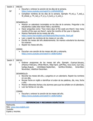 Sesión 2
50’
INICIO:
• Escuchar y entonar la canción de los días de la semana.
https://www.youtube.com/watch?v=mXMofxtDPUQ
• Completar nombres de los días de la semana. Ejemplo: M_nd_y, T_esd_y,
W_dnesd_y, Th_rsd_y, Fr_d_y, S_turd_y, S_und_y.
DESARROLLO:
• Mostrar un calendario incompleto en los días de la semana. Preguntar a los
estudiantes cuáles días hacen falta y escribirlos.
• Hacer preguntas como: “how many days of the week are there?, how many
months of the year are there?, name the months of the year in Spanish.
• Mostrar flashcards de los meses del año.
https://www.mes-english.com/flashcards/files/months_flash.pdf
• Leer y repetir los nombres de los meses en voz alta.
• Escribir los meses del año aleatoriamente. De manera voluntaria los alumnos
los ordenan.
• Repetir los meses del año.
CIERRE:
• Escuchar una canción de los meses del año y entonarla.
https://www.youtube.com/watch?v=v608v42dKeI
Sesión 3
50’
INICIO:
• Ordenar anagramas de los meses del año. Ejemplo: rJuanya-January,
yFbareur-February, cMrah-March, rlAipr-April, yaM-May, neJu-June, luyJ-July,
tusAgu-August, retmbSpee-September, berOtco-October, bmervNeo-
November, mbeDcer-December.
DESARROLLO:
• Recortar los meses del año, y pegarlos en un calendario. Repetir los nombres
en voz alta.
• Revisar fecha en inglés e identificar el orden de las palabras, día, mes, fecha
y año.
• Mostrar diferentes fechas a los alumnos para que los señalen en el calendario.
• Leer las fechas en voz alta.
CIERRE:
• Escuchar y entonar la canción de los meses del año.
https://www.youtube.com/watch?v=v608v42dKeI
REFERENCIAS Y RECURSOS DIDÁCTICOS
Flashcards.
Sitio: www.mes-english.com
Youtube.
Copias y recortes.
 