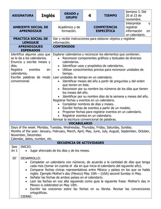 ASIGNATURA Inglés
GRADO y
GRUPO 4 TIEMPO
Semana 3. Del
20 al 23 de
noviembre.
AMBIENTE SOCIAL DE
APRENDIZAJE
Académico y de
formación.
COMPETENCIA
ESPECÍFICA
Interpretar y
registrar
información en
un calendario.
PRACTICA SOCIAL DE
LENGUAJE
Dar y recibir instrucciones para elaborar objetos y registrar
información.
APRENDIZAJES
ESPERADOS
CONTENIDOS
Identifica algunos usos que
se le da a los calendarios.
Enuncia y escribe meses y
días.
Registra eventos en
calendarios.
Escribe palabras de modo
convencional.
Explorar calendarios y reconocer los elementos que contienen.
• Reconocer componentes gráficos y textuales de diversos
calendarios.
• Identificar usos y propósitos de calendarios.
• Utilizar conocimientos previos para reconocer unidades de
tiempo.
Leer unidades de tiempo en un calendario.
• Identificar meses del año a partir de preguntas y del orden
que tienen en éste.
• Reconocer por su nombre los números de los días que tienen
los meses del año.
• Identificar por su nombre días de la semana y meses del año.
Registrar fechas y eventos en un calendario.
• Completar nombres de días y meses.
• Escribir fechas de eventos a partir de un modelo.
• Proponer fechas para registrar eventos en un calendario.
• Registrar eventos en un calendario.
Revisar la escritura convencional de palabras.
VOCABULARIO
Days of the week: Monday, Tuesday, Wednesday, Thursday, Friday, Saturday, Sunday.
Months of the year: January, February, March, April, May, June, July, August, September, October,
November, December.
Calendar, dates, number, etc.
SECUENCIA DE ACTIVIDADES
Sesi
ón 1
50’
INICIO:
• Jugar ahorcado de los días y de los meses.
DESARROLLO:
• Completar un calendario con números, de acuerdo a la cantidad de días que tenga
cada mes (tomar en cuenta el día en que inicia el calendario del siguiente año).
• Comparar fechas cívicas representativas entre México y países en los que se habla
inglés. Ejemplo Mother’s day (Mexico) May 10th – (USA) second Sunday in May.
• Señalar las fechas de ambos países en el calendario.
• Leer las fechas en voz alta siguiendo como guía la siguiente frase: Mother’s day in
Mexico is celebrated on May 10th.
• Escribir las oraciones sobre las fechas en su libreta. Revisar las convenciones
ortográficas.
CIERRE:
 