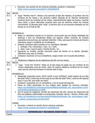 • Escuchar una canción de los números ordinales, practicar y entonarla.
https://www.youtube.com/watch?v=jOUdGf8oVc8
Sesi
ón 2
50’
INICIO:
• Jugar “Months march”. Alinear a los alumnos al lado del maestro. El profesor dice los
nombres de los meses y los alumnos repiten después de él. Marchar lentamente
mientras dicen los nombres de los meses, repentinamente agitar los brazos, marchar
hacia atrás, o hacer diferentes acciones para que los alumnos imiten los mismos
movimientos. El docente grita “stop”, el alumno que no se encuentre alineado con los
demás se va al final de fila.
DESARROLLO:
• Pegar un calendario grande en el pizarrón, procurando que las fechas señaladas las
alcancen a leer los estudiantes desde sus lugares. Dictar nombres de eventos
especiales a los alumnos, por ejemplo Valentine´s Day, para que los mismos de manera
voluntaria, pasen a señalarlo en el calendario.
• Ordenar oraciones sobre eventos en un calendario. Ejemplo:
1. birthday / My / December / was / on / sixth.
2. April / was / Laura’s party / twenty-fourth / on.
• Siguiendo un modelo, escribir oraciones sobre las fechas en su libreta. Ejemplo:
Valentine’s day was on Sunday.
• Comparar oraciones con sus compañeros, luego revisar con la ayuda del profesor.
CIERRE:
• Relacionar imágenes de las estaciones del año con los meses.
Sesi
ón 3
50’
INICIO:
• Jugar “Jump the months”. Pegar en el piso hojas de papel con los nombres de los
meses (separados unos de otros). Decir de manera aleatoria nombres de los meses
para que los alumnos brinquen en donde esté la hoja.
DESARROLLO:
• Responder preguntas como: which month is your birthday?, which season do you like
the best? Why?, which day of the week do you like the best? Why?, what are the special
days in your life, and when are they?
• Comparar respuestas con un compañero y con la ayuda del docente.
• Poner en orden personajes en una imagen para repasar los números ordinales.
https://en.islcollective.com/resources/printables/worksheets_doc_docx/ordinal_numb
ers/numbers-elementary-a1/4830
• Con la ayuda de imágenes, escribir las estaciones del año. Asociar las estaciones del
año con palabras relacionadas a la temporada. Ejemplo: Spring – flowers, Winter-cold.
https://en.islcollective.com/resources/printables/worksheets_doc_docx/seasons_date
s_ordinal_numbers/days-of-the/10415
CIERRE:
• Escuchar y entonar la canción de los números ordinales.
https://www.youtube.com/watch?v=jOUdGf8oVc8
REFERENCIAS Y RECURSOS DIDÁCTICOS
Copias.
 