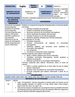 ASIGNATURA Inglés
GRADO y
GRUPO 4 TIEMPO Semana 2.
AMBIENTE SOCIAL
DE APRENDIZAJE
Académico y de
formación.
COMPETENCIA
ESPECÍFICA
Formular y responder
preguntas para
obtener información
sobre un tema
concreto
PRACTICA SOCIAL
DE LENGUAJE
Formular y responder preguntas para buscar información sobre un
tema concreto.
APRENDIZAJES
ESPERADOS
CONTENIDOS
Comprende el propósito
de las preguntas.
Identifica el contenido
de las preguntas.
Formula preguntas para
obtener información.
Identifica auxiliares en
las preguntas.
Diferencia el uso de
signos de interrogación.
Escribe preguntas para
buscar información.
Explorar un conjunto de preguntas ilustradas sobre un tema de estudio
de interés.
• Distinguir propósito de preguntas.
• Predecir el contenido de las preguntas.
• Reconocer estructura de enunciados interrogativos.
• Aclarar significado de palabras desconocidas.
• Escuchar la lectura en voz alta de preguntas.
• Identificar palabras utilizadas para formular preguntas.
Leer preguntas en voz alta.
• Completar preguntas.
• Practicar pronunciación de palabras en enunciados
interrogativos.
• Identificar palabras que funcionan como auxiliares en
enunciados interrogativos.
• Leer preguntas.
• Corroborar la entonación al leer preguntas.
Escribir preguntas para obtener información.
• Elegir y ordenar palabras para formar preguntas.
• Completar enunciados interrogativos, usando auxiliares o
palabras de pregunta.
• Distinguir puntuación en enunciados interrogativos.
Formular preguntas para obtener información sobre un tema de
estudio.
• Definir y enlistar aspectos de un tema sobre los que se desea
obtener información.
• Detectar orden de palabras en enunciados interrogativos.
• Formular preguntas para obtener información a partir de un
modelo.
VOCABULARIO
Question words: what, when, why, where, how, who, which. Insects, animals, food, etc.
SECUENCIA DE ACTIVIDADES
Sesión 1
50’
INICIO:
• Jugar “20 Questions”. Escribir preguntas en tarjetas sobre los insectos de las
clases pasadas. Ejemplo: Is it black?, Is it big, small?, does it have wings?,
does it have two, four, six, legs?, etc.
• Cada alumno escoge una tarjeta con una pregunta (hacer la cantidad suficiente
de preguntas para que cada alumno tenga una pregunta diferente, asegurarse
de que el alumno entienda la pegunta que le tocó.
 