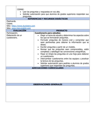 CIERRE:
• Leer las preguntas y respuestas en voz alta.
• Solicitar autorización para que alumnos de grados superiores respondan sus
preguntas.
REFERENCIAS Y RECURSOS DIDÁCTICOS
Flashcards.
Copias.
Sitio: https://www.ducksters.com
Sitio: www.mes-english.com
EVALUACIÓN PRODUCTO
Participación.
Elaboración de un
cuestionario.
Cuestionario para estudiar.
• Elegir un tema de estudio y determinar los aspectos sobre
los que se formularán preguntas.
• Formular preguntas de manera oral y comprobar que
sean pertinentes para obtener la información que se
desea.
• Escribir preguntas a partir de un modelo.
• Revisar que las preguntas sean comprensibles, estén
completas y satisfagan las convenciones ortográficas.
• Pasar en limpio las preguntas en una hoja para elaborar
un cuestionario.
• Intercambiar cuestionarios entre los equipos y practicar
la lectura de las preguntas.
• Solicitar autorización para pedirles a alumnos de grados
superiores que respondan las preguntas.
ADECUACIONES CURRICULARES
OBSERVACIONES GENERALES
 