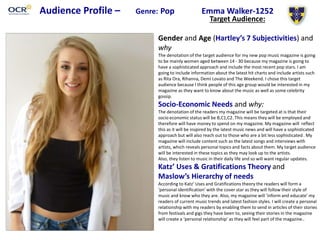 Audience Profile – Genre: Pop Emma Walker-1252
Target Audience:
Gender and Age (Hartley’s 7 Subjectivities) and
why
The denotation of the target audience for my new pop music magazine is going
to be mainly women aged between 14 - 30 because my magazine is going to
have a sophisticated approach and include the most recent pop stars. I am
going to include information about the latest hit charts and include artists such
as Rita Ora, Rihanna, Demi Lovato and The Weekend. I chose this target
audience because I think people of this age group would be interested in my
magazine as they want to know about the music as well as some celebrity
gossip.
Socio-Economic Needs and why:
The denotation of the readers my magazine will be targeted at is that their
socio economic status will be B,C1,C2. This means they will be employed and
therefore will have money to spend on my magazine. My magazine will reflect
this as it will be inspired by the latest music news and will have a sophisticated
approach but will also reach out to those who are a bit less sophisticated. My
magazine will include content such as the latest songs and interviews with
artists, which reveals personal topics and facts about them. My target audience
will be interested in these topics as they may look up to the artists.
Also, they listen to music in their daily life and so will want regular updates.
Katz’ Uses & Gratifications Theory and
Maslow’s Hierarchy of needs
According to Katz’ Uses and Gratifications theory the readers will form a
‘personal identification’ with the cover star as they will follow their style of
music and know who they are. Also, my magazine will ‘inform and educate’ my
readers of current music trends and latest fashion styles. I will create a personal
relationship with my readers by enabling them to send in articles of their stories
from festivals and gigs they have been to, seeing their stories in the magazine
will create a ‘personal relationship’ as they will feel part of the magazine..
 