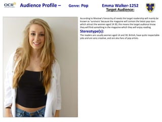 Audience Profile – Genre: Pop Emma Walker-1252
Target Audience:
According to Maslow’s hierarchy of needs the target readership will mainly be
known as ‘survivors’ because the magazine will contain the latest pop stars
which attract the women aged 14-30, this means the target audience know
they will find something in the magazine which they will enjoy reading.
Stereotype(s):
The readers are usually women aged 14 and 30, British, have quite respectable
jobs and are very creative, and are also fans of pop artists.
 
