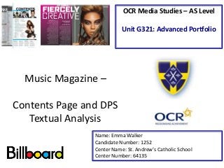 Music Magazine –
Contents Page and DPS
Textual Analysis
Name: Emma Walker
Candidate Number: 1252
Center Name: St. Andrew’s Catholic School
Center Number: 64135
OCR Media Studies – AS Level
Unit G321: Advanced Portfolio
 