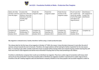 Unit G321 – Foundation Portfolio in Media – Production Plan Template
My magazine is released every 2 weeks; therefore I will be using a 2 week production plan.
The release date for the first issue of my magazine is October 11th 2015, the reason I chose this date is because it is just after the end of
summer and just towards the start of autumn. Therefore, the target audience will be looking for fashion inspiration for the new season.
Also, it is starting to get colder outside at this time of year so people will be staying inside more instead of going outside meaning they will
have more time to read magazines and will be more interested in buying them as they need something to do indoors.
Frontline is a distribution company that I could use to distribute my magazine. They have a wide range of connections with many retail
stores all over the world which means they would be able to distribute my magazine anywhere I wanted and toa wide range of stores.
Frontline is the UK’s leading magazine sales and distribution company, therefore it has many popular and successful magazine’s under its
Add in all of the
sub lines and text
onto the pages.
Conduct the
interview with Zoe
Hickson. Insert the
interview onto the
double page
spread.
Finish the
magazine pages.
Finish the
magazine pages.
Finish the last
touches to the
magazine pages.
Proof read all of
the content and
check the quality
of all of the pages
and adjust any
imperfections.
Distribution –
the magazine is
ready to be
distributed.
Complete by:
Tuesday 6th
October 2015
Complete by:
Wednesday 7th
October 2015
Complete by:
Saturday 10th
October 2015
Complete by:
Saturday 10th
October 2015
Complete by:
Saturday 10th
October 2015
Complete by:
Sunday 11th
October 2015
Complete by:
 