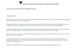 Unit G321 – Foundation Portfolio in Media – Production Plan Template
name such as Take a Break, Closer, Heat and CBeebies magazine.
Production Process:
Date of publication: This is the date when you are going to release your finished magazine to the public. This is the date all the other processes
have to be completed by. This needs to be decided.
Managing the schedule: You must plan for all the necessary processes to take place and be completed by the date of publication, you must
also plan for any mistakes or unplanned issues that may occur so that if they do occur you can still get it done by the deadline.
Editorial and Budgetary decision: This is when the editorial team of the magazine decide and organize what stories and topics are going to be
put into the upcoming magazine. Then the team decides how the money they have is spent to produce the magazine.
Content Acquisition: This is when the content for the magazine is found and written, this includes stories and images. Also, a lot of research is
done into the content at this stage.
Sub-editing: The sub-editor of the magazine has the role of checking the accuracy of things such as the facts, spelling and grammar and
punctuation. Also, they make sure the articles all follow the house style and they work on the page layout. If the magazine does not have a
sub-editor then the editor does this.
Page Layout: In big publications there is a specific teamwho are responsible for organising and designing the page layout.
 