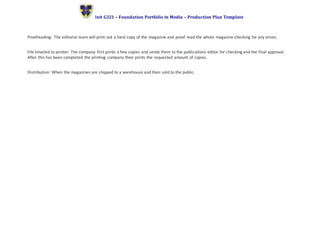 Unit G321 – Foundation Portfolio in Media – Production Plan Template
Proofreading: The editorial team will print out a hard copy of the magazine and proof read the whole magazine checking for any errors.
File emailed to printer: The company first prints a few copies and sends them to the publications editor for checking and the final approval.
After this has been completed the printing company then prints the requested amount of copies.
Distribution: When the magazines are shipped to a warehouse and then sold to the public.
 