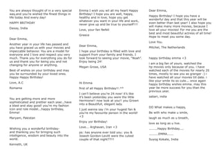 You are always thought of in a very special
way,and you’re wished the ﬁnest things in
life today And every day!
HAPPY BRITHDAY
Daxay, India
Dear Emma,
Another year in your life has passed and
you have graced us with your movies and
impeccable behavior. You are a model for
everyone and I love and respect you very
much. Thank you for everything you do for
us and thank you for being you and not
changing for anyone or anything.
Best of wishes on your birthday and may
you be surrounded by your loved ones.
Happy Happy Birthday!
Love, A.C
Romania
You are getting more and more
sophisticated and prettier each year...have
a blast and stay good! you’re my fashion
icon and role model...happy birthday,
Emma!
Maryam, Pakistan
Wishing you a wonderful birthday-
and thanking you for bringing such
intelligence, wisdom and beauty into the
world.
Kenneth, UK
Emma I wish you wil all my heart Happy
Birthday! I hope you are well, happy,
healthy and in love, hope you get
whatever you want in your life and work,
never give up and be true to yourself!!!!
Love, your fan Nefeli
Greece
Dear Emma,
I hope your birthday is ﬁlled with love and
support from your family and friends. I
look forward to seeing your movie, “Noah”.
Enjoy being 24!
Megan Grose, USA
Hi Emma
ﬁrst of all Happy Birthday!!:**
I can’t believe you’re 24 now! it’s like
it’s been yesterday you were the little
Hermione!! now look at you!! you Grown
into a Beautifull, elegant lady.
I just wanna say i’m your hugest fan &
you’re my favourite person in the world!
<3
Enjoy yor Birthday!
Love... Arghavan, Iran <3
ps: has anyone ever told you: you &
Joseoh Gordon-Levitt were the cutest
couple of that night??!!!
Dear Emma,
Happy Birthday! I hope you have a
wonderful day and that this year will be
even better than last year! I also hope you
will make many more movies, because I
love all your movies! For me you are the
best and most beautiful actress of all time!
Hope to meet you some day.
Love You.
Mitchel, The Netherlands
happy birthday emma <3
i am a big fan of yours. watched the
hp movies only because of you. i have
watched each of the movies for nearly 20
times, mostly to see you as granger :) i
have watched all your movies till date. i
like your smile its so cute... once again
happy birthday wishes emma. may this
year be more success for you than the
previous year.
sabari, india
DO What makes u happy,
Be with who make u smile,
laugh as much as u breath,
love as long as u live.
........Happy Birthday....
.........EMMA......
Suyog Kokate, India
 