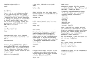 Happy birthday Emma!!!!!
Phillip
Dear Emma,
You are truly a remarkable person. I am
so glad that you use all of your talents
wisely. I hope you have a great birthday!
I hope that you do not become discoraged
by getting older, but be even more excited
for what is to come. I and many others
look up to you for your fun, humble, and
good attitude. HAPPY BIRTHDAY EMMA
WATSON!!!!!!!!!!!!!!!!!!
Love,
one of your crazy fans
Rose
Happy Birthday Emma you’re the most
beautiful woman all over the World! I love
you :)
Julia, Germany
Hi Emma, happy 24th birthday :) have a
wondrous journey full of memories during
your 24th year and beyond! I’m proud of
how far you’ve come since Harry potter!!!
Love you and will support you and be here
for you always!
Katherine McIntosh, USA
I Wish you A VERY HAPPY BIRTHDAY
EMMA....
Rahul, India
Happy Birthday! cant wait to see Noah, I
love how Artistic your work is! Thanks for
Keeping it Classy!
Kendra, USA
happy birthday Emma . I love your new
movie.
David, USA
Dear Emma,
I’m a huge fan of yours and I really am
looking forward on your future ﬁlms.
You’ve been the best role model and
inspires others on how impossible things
can be done. All the best in everything
you’re doing currently or future wise. Have
a pleasant day ahead! Happy Birthday
Emma Watson
Sincerely,
Kate
Congratulations on the new ﬁlm! You are
a great actress! And it would mean the
world to me if you would follow me back
on twitter @JacobArrona5! Thx
Jacob, USA
Dear Emma,
I wanted to express what you mean to
me. I took the letters of your ﬁrst and last
name and I made other words:
-Emmazing (the orthography is correct)
-My favorite actress (you are my idol)
-Massively a great human being
-Authentic
-Wonderful
-Adorable
-Talented
-Splendid/Sun
-Outstanding
-Naturally beautiful
Also, I love your style and the fact that
you continue your studies even if you are
an actress is valuable, wonderful and show
that you take to heart what is important
for you. By the way, me too I think
education is really important.
I’m from Montréal, Québec and I hope you
will visit soon the Québec.
Sarah
P.S.: I hope you will have another
promotion for Lancôme
Sorry for my bad English.
Thank you for being such an inspiration to
women everywhere!
Phil, UK
 