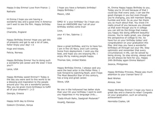 Happy b-day Emma! Love from France :)
Nathalie
Hi Emma I hope you are having a
wonderful day and a good time in America
can’t wait to see the ﬁlm. Happy birthday
Love
Charlotte, England
Happy Birthday Emma! Hope you get lots
of presents and get to eat a lot of cake,
hehe! Enjoy your day! <3
Hugs and kisses,
Felicia, Norway
Happy Birthday Emma! You’re doing such
a wonderful job career and life wise! I love
you!!!
Laiza, USA
Happy Birthday sweet Emma!!! Today is
the day you were sent to this world to be
a blessing and inspiration to the people
around you! You are a wonderful person.
May you be given more birthdays to fulﬁll
all of your dreams!!! :)<3
Georgia, Greece
Happy birth day to Emma
Gideom Christian, Kenya
I hope you have a fantastic birthday!
Happy Birthday !
Mason, USA
OMG! It`s your birthday! So I hope you
have an AWESOME day! Let all your
birthday wishes come true!
Love,
your #1 fan, Sabrina :)
USA
Have a great birthday, and try to have fun.
I am in the US Navy, and I am coming
home from deployment. I wish you the
best, and hope you are enjoying life. I
enjoy life by making people happy.
Thomas Gee, United States
Happy Birthday Emma. I always said you
were the best actor in the Potter ﬁlms. I
look forward to watching Noah, and I hope
The Most Beautiful Star of this century,
has a long and great career.
Steve, USA
No one in the hollywood has better style
than you! On your birthday I want to wish
you happiness in my language Urdu...
“Sada Khush Raho, Saalgirah Mubarak!”
HiraHQ, Pakistan
Hi, Emma Happy happy Birthday to you.
Today you’re 24 and because of that I
could say that every year, I can see the
good changes in you but even though
you’re changing, you still maintain being
humble and kind. So as your fan thank
you so much about that. You know I’m
really proud of you because you showed
us that even though you’re in college
you can still do the things that makes
you happy like doing different beautiful
movies. You’re really great, you change
the perspective of college to me. So
have fun on your birthday today! and
congratulation on your graduation this
May. And may you have a wonderful
birthdays all through out your life. Stay
optimistic and remember that every
circumstances in life, can be solved by
being strong. So stay strong, always and
we will always be here for you. Happy
24th Birthday again Emma Watson!
Jessica, Philippines
Happy Birthday Princess, Please pay much
attention to your Iranian fans!:D
Best Wishes
Alireza, Iran
Happy Birthday Emma!! I hope you have a
great day and a chance to relax! Congrats
on your graduation, such an amazing
achievement!
Henrietta Coales, UK
 