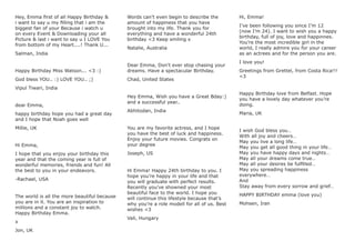 Hey, Emma ﬁrst of all Happy Birthday &
i want to say u my ﬁlling that i am the
biggest fan of your Because i watch u
on every Event & Downloading your all
Picture & last i want to say u I LOVE You
from bottom of my Heart....! Thank U...
Salman, India
Happy Birthday Miss Watson... <3 :)
God bless YOU.. :) LOVE YOU.. ;)
Vipul Tiwari, India
dear Emma,
happy birthday hope you had a great day
and I hope that Noah goes well
Millie, UK
Hi Emma,
I hope that you enjoy your birthday this
year and that the coming year is full of
wonderful memories, friends and fun! All
the best to you in your endeavors.
-Rachael, USA
The world is all the more beautiful because
you are in it. You are an inspiration to
millions and a constant joy to watch.
Happy Birthday Emma.
x
Jon, UK
Words can’t even begin to describe the
amount of happiness that you have
brought into my life. Thank you for
everything and have a wonderful 24th
birthday <3 Keep smiling x
Natalie, Australia
Dear Emma, Don’t ever stop chasing your
dreams. Have a spectacular Birthday.
Chad, United States
Hey Emma, Wish you have a Great Bday:)
and a successful year..
Abhitodan, India
You are my favorite actress, and I hope
you have the best of luck and happiness.
Enjoy your future movies. Congrats on
your degree
Joseph, US
Hi Emma! Happy 24th birthday to you. I
hope you’re happy in your life and that
you will graduate with perfect results.
Recently you’ve showned your most
beautiful face to the world. I hope you
will continue this lifestyle because that’s
why you’re a role modell for all of us. Best
wishes <3
Vali, Hungary
Hi, Emma!
I’ve been following you since I’m 12
(now I’m 24). I want to wish you a happy
birthday, full of joy, love and happinnes.
You’re the most incredible girl in the
world, I really admire you for your career
as an actrees and for the person you are.
I love you!
Greetings from Grettel, from Costa Rica!!!
<3
Happy Birthday love from Belfast. Hope
you have a lovely day whatever you’re
doing.
Maria, UK
I wish God bless you…
With all joy and cheers…
May you live a long life…
May you get all good thing in your life…
May you have happy days and nights…
May all your dreams come true…
May all your desires be fulﬁlled…
May you spreading happiness
everywhere…
And
Stay away from every sorrow and grief…
HAPPY BIRTHDAY emma (love you)
Mohsen, Iran
 