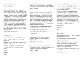 Happy Birthday Emma!
Katarina, Canada
Hi Emma! I hope you’re having a nice
day because after all, your birthday must
always be the best day of the year for you.
I’m sorry that I’m not where you are right
now and that I can’t hug you and give you
a present as I would do if I were therein.
But, fortunately I can send you this
message and wish you all the best things
like: success in your new movie Noah
(I’m going to watch tommorrow, here in
Brazil) and in all your new projects and
a lot of privacy to enjoy good moments
with your family and friends. You’re such a
big inspiration to me and seems like each
day I get prouder of you. Love ya. Happy
Birthday! <3
Fernanda de Mello, Brazil
Hey Emma :D
I don’t know where to start... I love you
since I ﬁrst saw you in the ﬁlm harry
potter :D
Now you are 24 and i wish you all good. i
wish you luck, joy,.....
One day i want meet you (I promised
myself), i want see you, your easy,
smile,....
:* <3
Greeting
Tomy ;)
Happy birthday!!! Hope you have great
year! You are amazing, don’t stop acting,
you have great gift! Again happy birthday!
Maija, Finland
Emma, you are amazing, not just as an
actress, that you are really wonderful at
acting, but also as a person. An for that
reason, you are my model to follow. My
birthday is also in April, the 21st and it
would mean the earth to me if you posted
that day on twitter something to let me
know. I don’t expect you to do it and I
understand, but if you did I it would be a
dream come true for me.
I hope you see this message because
I just want to wish you to have an
amazingly happy birthday day.
HAPPY 24th BIRTHDAY EMMA !!!!
Mary, Spain
U R Amazing....My Love.......U Are A
Dream....Have...A Great Birthday...
Angel..!!!!
Dibyajyoti Sarma, India
You are an inspiration, sunshine on a
cloudy day! Happy Birthday! Keep being as
optimistic, kind, and awesome!
Elena, Canada
Hello Emma, Greetings from Greece!
I want to wish you Happy Birthday !!
I want you to be happy, so that you make
us, your fans, happy !
I want you to know that I will always
support you ! You are my idol! I love
you so much Emma and I want to wish
you again to live many-many beautiful
years, and make many-many movies and
projects so that you will win eternal glory
and I wish you to make whatever your
soul desires..! I wish you to be able to
make whatever you want, whatever makes
you happy!!! Happy Birthday!!!
Respectfully,
your fan,
Elisa
Dear Emma,
Day passed by so fast, It’s been 4 years I
become a fan of yours
You are the word of beauty, smarts,
elegance and humble.
Happy birthday Emma! Stay smart and
always be yourself as you are now.
You are one of my biggest inspirations.
And all I can say is may all
your dreams come true and wish you all
the BEST.
lots of love, _Henny_
 