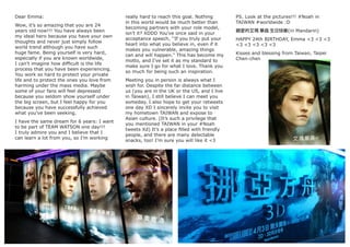 Dear Emma:
Wow, it’s so amazing that you are 24
years old now!!! You have always been
my ideal hero because you have your own
thoughts and never just simply follow
world trend although you have such
huge fame. Being yourself is very hard,
especially if you are known worldwide,
I can’t imagine how difﬁcult is the life
process that you have been experiencing.
You work so hard to protect your private
life and to protect the ones you love from
harming under the mass media. Maybe
some of your fans will feel depressed
because you seldom show yourself under
the big screen, but I feel happy for you
because you have successfully achieved
what you’ve been seeking.
I have the same dream for 6 years: I want
to be part of TEAM WATSON one day!!!
I truly admire you and I believe that I
can learn a lot from you, so I’m working
really hard to reach this goal. Nothing
in this world would be much better than
becoming partners with your role model,
isn’t it? XDDD You’ve once said in your
acceptance speech, ‘‘If you truly put your
heart into what you believe in, even if it
makes you vulnerable, amazing things
can and will happen.’’ This has become my
motto, and I’ve set it as my standard to
make sure I go for what I love. Thank you
so much for being such an inspiration.
Meeting you in person is always what I
wish for. Despite the far distance between
us (you are in the UK or the US, and I live
in Taiwan), I still believe I can meet you
someday. I also hope to get your retweets
one day XD I sincerely invite you to visit
my hometown TAIWAN and expose to
Asian culture. (It’s such a privilege that
you mentioned TAIWAN in your #Noah
tweets Xd) It’s a place ﬁlled with friendly
people, and there are many delectable
snacks, too! I’m sure you will like it <3
PS. Look at the pictures!!! #Noah in
TAIWAN #worldwide :D
親愛的艾瑪 華森 生日快樂(in Mandarin)
HAPPY 24th BIRTHDAY, Emma <3 <3 <3
<3 <3 <3 <3 <3
Kisses and blessing from Taiwan, Taipei
Chen-chen
 