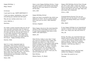 Happy Birthday :)
Maja, Poland
Hi Emma!
I just want to say: HAPPY BIRTHDAY!!!!
I wish you peace, satisfaction, love and
everything you wanted and still want.
May all your wishes come true :) <3
Love, Sabrina :)
Germany
It’s really a joyful moment that you are 24
now, but also remember that 24 years of
your life has gone away from you, it’s kind
of a fear we live by, but we don’t think of
it more often because of the happiness
we are surrounded by.... So enjoy every
moment of the present and hope best for
the future.. Happy birthday Emma.
Gaurav, India
April 15. A very important date to
remember. First of all it is Emma’s
birthday. Happy Birthday Emma! Hope you
have a wonderful day. You are adorable.
This date is important for another reason
but it slips my mind right now. I will worry
about that some other time. Anyway
remembering your birthday is the most
important thing.
Dave, USA
Have a very Happy Birthday Emma. I hope
you get to spent it with family and friends.
Those are the most special to remember.
All the best.
John, USA
Happy Birthday Emma!
Hope you have a wonderful day which you
deserve so much. You’re a great actress
and I love you so much. Stay beautiful
xxxxx
Simran, England
Many happy returns to the most beautiful
actress in the world! Best of luck to you
in your future projects! And have a very
HAPPY 24th BIRTHDAY!!
Adam, UK
Dear Emma, today is your day! I hope
you have an excellent and a happy day
because you deserve it. May all your
dreams come true, and always keep doing
those incredible works! (Btw I watched
Noah and you blew me away, I couldn’t
be more proud!) You will always have
a special place in my heart. Thank you
for inspiring me so much! I love you my
eternal bookish girl. Xx
Best Wishes,
Milena Franco, 15, Brazil.
Happy 24th Birthday Emma! Even though
you are a year older, I hope you always
have a young heart and soul. You have the
rest of your life to act your age! Take care
and enjoy life’s treasures!
Chris L, USA
Congratulations Emma!! For me you
and only you are the best!! I’m 24 years
old too and always follow you!! Forever
Emma!!
Alba, Spain
A very happy birthday to an inspirational
women! A person who has helped shape
who I am, enjoy your day and smile xx
Viki, UK
Emma; My dear, you promised that you
would come to Turkey. But you did not
:( If you will come to Istanbul after that
come to Bursa. Center of an empire,
Ottoman Empire. Half hour away from
Istanbul. I will ﬁnd you there :)
Mert, Turkey
Happy Birthday Emma, and the best
wishes from Belgium, Smetlede
You mean the world to me !
Thomas
 