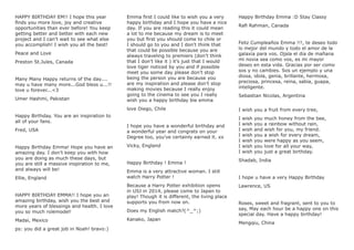 HAPPY BIRTHDAY EM!! I hope this year
ﬁnds you more love, joy and creative
opportunities than ever before! You keep
getting better and better with each new
project and I can’t wait to see what else
you accomplish! I wish you all the best!
Peace and Love
Preston St.Jules, Canada
Many Many Happy returns of the day....
may u have many more...God bless u...!!
love u forever...<3
Umer Hashmi, Pakistan
Happy Birthday. You are an inspiration to
all of your fans.
Fred, USA
Happy Birthday Emma! Hope you have an
amazing day. I don’t keep you with how
you are doing as much these days, but
you are still a massive inspiration to me,
and always will be!
Ellie, England
HAPPY BIRTHDAY EMMA!! I hope you an
amazing birthday, wish you the best and
more years of blessings and health. I love
you so much rolemodel!
Madai, Mexico
ps: you did a great job in Noah! bravo:)
Emma ﬁrst I could like to wish you a very
happy birthday and I hope you have a nice
day. If you are reading this it could mean
a lot to me because my dream is to meet
you but ﬁrst you should come to chile or
I should go to you and I don’t think that
that could be possible because you are
always traveling to premiers (don’t think
that I don’t like it ) it’s just that I would
love tiger noticed by you and if possible
meet you some day please don’t stop
being the person you are because you
are my inspiration and please don’t stop
making movies because I really enjoy
going to the cinema to see you I really
wish you a happy birthday bie emma
love Diego, Chile
I hope you have a wonderful birthday and
a wonderful year and congrats on your
Degree too, you’ve certainly earned it. xx
Vicky, England
Happy Birthday ! Emma !
Emma is a very attractive woman. I still
watch Harry Potter !
Because a Harry Potter exhibition opens
in USJ in 2014, please come to Japan to
play! Though it is different, the living place
supports you from now on.
Does my English match?(^_^;)
Kanako, Japan
Happy Birthday Emma :D Stay Classy
Raﬁ Rahman, Canada
Feliz Cumpleaños Emma !!!, te deseo todo
lo mejor del mundo y todo el amor de la
galaxia para vos. Ojala el dia de mañana
mi novia sea como vos, es mi mayor
deseo en esta vida. Gracias por ser como
sos y no cambies. Sos un ejemplo y una
diosa, idola, genia, brillante, hermosa,
preciosa, princesa, reina, sabia, guapa,
inteligente.
Sebastian Nicolas, Argentina
I wish you a fruit from every tree,
I wish you much honey from the bee,
I wish you a rainbow without rain,
I wish and wish for you, my friend.
I wish you a wish for every dream,
I wish you were happy as you seem,
I wish you love for all your way,
I wish you just a great birthday.
Shadab, India
I hope u have a very Happy Birthday
Lawrence, US
Roses, sweet and fragrant, sent to you to
say, May each hour be a happy one on this
special day. Have a happy birthday!
Mengqiu, China
 