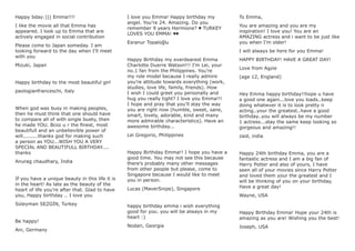 Happy bday:))) Emma!!!!
I like the movie all that Emma has
appeared. I look up to Emma that are
actively engaged in social contribution
Please come to Japan someday. I am
looking forward to the day when I’ll meet
with you
Mizuki, Japan
Happy birthday to the most beautiful girl
paologianfranceschi, italy
When god was busy in making peoples,
then he must think that one should have
to compare all of with single buety, then
he made YOU. Bcoz u r the ﬁnest, most
beautifull and an unbelievible power of
will.........thanks god for making such
a person as YOU...WISH YOU A VERY
SPECIAL AND BEAUTIFULL BIRTHDAY....
thanks
Anurag chaudhary, India
If you have a unique beauty in this life it is
in the heart! As late as the beauty of the
heart of life you’re after that. Glad to have
you, Happy birthday .. I love you
Süleyman SEZGİN, Turkey
Be happy!
Ani, Germany
I love you Emma! Happy birthday my
angel. You’re 24. Amazing. Do you
remember 9 years Hermione? ♥ TURKEY
LOVES YOU EMMA! ♥♥
Esranur Topaloğlu
Happy Birthday my everdearest Emma
Charlotte Duerre Watson!!! I’m Lei, your
no.1 fan from the Philippines. You’re
my role model because I really admire
you’re attitude towards everything (work,
studies, love life, family, friends). How
I wish I could greet you personally and
hug you really tight? I love you Emma!!!
I hope and pray that you’ll stay the way
you are right now (humble, sweet, sane,
smart, lovely, adorable, kind and many
more admirable characteristics). Have an
awesome birthday...
Lei Gregorio, Philippines
Happy Birthday Emma!! I hope you have a
good time. You may not see this because
there’s probably many other messages
from other people but please, come to
Singapore because I would like to meet
you in person.
Lucas (MaverSnipe), Singapore
happy birthday emma i wish everything
good for you. you will be always in my
heart :)
Nodari, Georgia
To Emma,
You are amazing and you are my
inspiration! I love you! You are an
AMAZING actress and i want to be just like
you when I’m older!
I will always be here for you Emma!
HAPPY BIRTHDAY! HAVE A GREAT DAY!
Love from Agzie
(age 12, England)
Hey Emma happy birthday!!hope u have
a good one again...love you loads..keep
doing whatwver it is to look pretty n
acting..your the greatest..have a good
birthday..you will always be my number
1 actress...stay the same keep looking so
gorgeous and amazing!!
zaid, india
Happy 24th birthday Emma, you are a
fantastic actress and I am a big fan of
Harry Potter and also of yours, I have
seen all of your movies since Harry Potter
and loved them your the greatest and I
will be thinking of you on your birthday,
Have a great day!
Wayne, USA
Happy Birthday Emma! Hope your 24th is
amazing as you are! Wishing you the best!
Joseph, USA
 