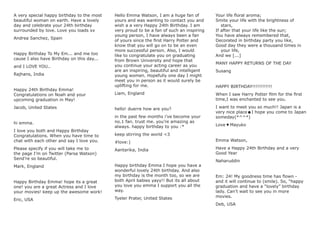 A very special happy birthday to the most
beautiful woman on earth. Have a lovely
day and celebrate your 24th birthday
surrounded by love. Love you loads xx
Andrea Sanchez, Spain
Happy Birthday To My Em... and me too
cause I also have Birthday on this day...
and I LOVE YOU..
Rajhans, India
Happy 24th Birthday Emma!
Congratulations on Noah and your
upcoming graduation in May!
Jacob, United States
hi emma.
I love you both and Happy Birthday
Congratulations. When you have time to
chat with each other and say I love you.
Please specify if you will take me to
the page I’m on Twitter (Parsa Watson)
Send’re so beautiful.
Mark, England
Happy Birthday Emma! hope its a great
one! you are a great Actress and I love
your movies! keep up the awesome work!
Eric, USA
Hello Emma Watson, I am a huge fan of
yours and was wanting to contact you and
wish a a very Happy 24th Birthday. I am
very proud to be a fan of such an inspiring
young person, I have always been a fan
of yours since the ﬁrst Harry Potter and
know that you will go on to be an even
more successful person. Also, I would
like to congratulate you on graduating
from Brown University and hope that
you continue your acting career as you
are an inspiring, beautiful and intelligent
young women. Hopefully one day I might
meet you in person as it would surely be
uplifting for me.
Liam, England
hello! duerre how are you?
in the past few months i’ve become your
no.1 fan. trust me. you’re amazing as
always. happy birthday to you :*
keep stirring the world <3
#love:)
Aantarika, India
Happy birthday Emma I hope you have a
wonderful lovely 24th birthday. And also
my birthday is the month too, so we are
both April babies yayy!! But its all about
you love you emma I support you all the
way.
Tyeler Prater, United States
Your life ﬂoral aroma;
Smite your life with the brightness of
stars,
If after that your life like the sun;
You have always remembered that,
Decorated in birthday party you like,
Good day they were a thousand times in
your life,
And we [...]
MANY HAPPY RETURNS OF THE DAY
Susang
HAPPY BIRTHDAY!!!!!!!!!!!!
When I saw Harry Potter ﬁlm for the ﬁrst
time,I was enchanted to see you.
I want to meet you so much!! Japan is a
very nice place☻I hope you come to Japan
someday(*^^*)
Love ♥ Mayuko
Emma Watson,
Have a Happy 24th Birthday and a very
Good Year
Naharuddin
Em: 24! My goodness time has ﬂown -
and it will continue to (smile). So, “happy
graduation and have a “lovely” birthday
lady. Can’t wait to see you in more
movies.
Deb, USA
 