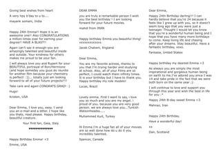 Giving best wishes from heart
A very hpy b’day to u to....
mayank somani, India
Happy 24th Emma!! Hope it is an
awesome one!! Also CONGRATULATIONS
a million times over for earning your
degree!! HAVE A BLAST!!
Again can’t say it enough-you are
amazingly talented and beautiful inside
and outside. Your kindness for others
makes me proud to be your fan.
I will always love you and Rupert for your
BEAUTIFUL portrayal of Ron/Hermione
(and hope someday you guys do reunite
for another ﬁlm because your chemistry
is perfect! :))... totally just am looking
forward to all of your future projects!!!!
Take care and again CONGRATS GRAD! :)
Hugs!
Kristen, USA
Dear Emma, I love you, easy. I send
you an e-mail and a letter. I hope like
you thats, read please. Happy birthday,
beautiful creature.
Your ﬁrst fan, Gaia, Italy
♥♥♥♥♥♥♥♥♥♥♥♥♥♥
Happy Birthday Emma! <3
Emme, USA
DEAR EMMA
you are truly a remarkable person I wish
you the best birthday ! I am looking
forward for your future movies.
mahdi from IRAN
Happy birthday Emma you beautiful thing!
xxxxxxxxxxxxx
Jacob Chatwin, England
Dear Emma,
You are my favorite actress, thanks to
you that I’m trying harder and studying
at school. Also, all of your Films are só
perfect, I could watch them inﬁnity times.
It is your birthday but I have to thank you.
Happy birthday my role modelo!
Lucas, Brazil
Lovely emma. First I want to say, i love
you so much and you are my angel. i
proud of you. because you are very good
person. we are always love you...Turkish
Watsonheadss.....
Muhammed Kurt, Turkey
Hi Emma I’m a huge fan all of your movies
are so well done how do u do it you
incredibly talented.
Spencer, Canada
Dear Emma,
Happy 24th Birthday darling!!! I can
hardly believe that you’re 24 because it
feels like I grew up with you, so it doesn’t
seem long ago that you were just a
teenager. Thought I would let you know
that you’re a wonderful human being and I
hope that you have many more birthdays
to come. Keep living life and chasing
after your dreams. Stay beautiful. Have a
fantastic birthday, xoxo.
Fantasia, United States
Happy birthday my dearest Emma <3
As always you are simply the most
inspirational and gorgeous human being
on earth to me.I’ve adored you since I was
14 and take pride in the fact that we were
both born on the same year ;)
I will continue to love and support you
through this year and wish the best in life
for you :*
Happy 24th B-day sweet Emma <3
Mahnaz, Iran
Happy 24th Birthday.
Have a wonderful day!
xx
Dan, Scotland
 
