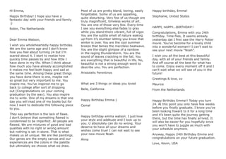 Hi Emma,
Happy Birthday! I hope you have a
fantastic day with your friends and family
:)
Robin, The Netherlands
Dear Emma Watson,
I wish you wholeheartedly happy birthday.
We are the same age and I don’t know
how you feel about turning 24 but I’m
scared about it. I start to realize how
quickly time passes by and how little I
have done in my life. When I think about
how much you have already accomplished
it makes me feel both happy and sad at
the same time. Among these great things
you have done there is one, maybe not
so great but very important to me. You
inspire me. You’ve inspired me to go
back to college after sort of dropping
out (Congratulations on your coming
graduation by the way). You also inspire
me to write. One of my dreams is that one
day you will read one of my books but for
now I want to dedicate this following piece
to you.
They say perfection is the lack of ﬂaws.
I don’t believe that something ﬂawed is
condemned to be imperfect. All people are
ﬂawed. We are mixtures of good and bad
qualities with no right or wrong amount
but nothing is set in stone. That is what
makes us all unique. We are like paintings.
Our genes are the empty canvas and our
experiences are the colors in the palette
but ultimately we choose what we draw.
Most of us are pretty bland, boring, easily
forgettable. Some of us are appalling,
quite disturbing. Very few of us though are
truly magniﬁcent, timeless works of art.
You are one of those very few. Every time
I see you everything else fades to gray
while you stand there vibrant, full of vigor.
You are the subtle smell of nature waking
up from it’s slumber letting you know that
winter is over. You are the cool summer
breeze that tames the merciless heatwave.
You are the slight glimpse of a rainbow
in the raging thunderstorm. You are the
sound of leaves crackling in the fall. You
are everything that is beautiful in life. No,
beautiful is not a strong enough word to
describe you. You are perfection.
Aristotelis Ferentinos
What are 3 things or ideas you loved
Belle, California
Happy Birthday Emma:)
Cemal
Happy birthday emma watson. I just love
your style and additude and I look up to
you. U absolutely can do no wrong. Your
deserve to have all your dreams and
wishes come true! I can not wait to see
your new movie Noah
Anna
Happy birthday, Emma!
Stephanie, United States
HAPPY, HAPPY...BIRTHDAY!!
Congratulations, Emma with you 24th
birthday. Time ﬂies, It seems already
yesterday dat I ﬁrst saw the Harry Potter
movie. You’ve become for a lovely child
into a wonderful woman!! I can’t wait to
see your next movie “Noah”.
I wish you all the best at this beautiful
day, with all of your friends and family.
And off course all the best for what has
to come. Enjoy every moment off it and I
can’t wait what we will see of you in the
future!
Greetings & love, xx
Maurice
From the Netherlands
Happy Birthday Emma!! Today you turn
24. At this point you only have few weeks
before you ﬁnally graduate. I know you’ve
been looking foward to it for a long time
and it’s been quite the journey getting
there, but the time has ﬁnally arrived. It
will also be easier for you hopefully since
you won’t have to juggle as much with
your schedule anymore.
Anyway, Happy 24th Birthday Emma and
congratulations on your future graduation.
Love, Kevin, USA
 