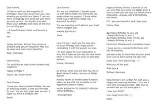 Dear Emma,
I’d like to wish you the happiest of
birthdays! You know we all love you, your
amazing personality and talent. I can not
think of anybody who deserves your fame
as much as you. You handle it so well.
Enjoy your birthday and enjoy all the love
surrounding you.
– A hopeful future friend and forever a
fan,
Joe
Happy birthday, Emma! Your acting is
amazing and you are beautiful! May you
be wiser and even more beautiful!
Abia, Indonesia
Dear Emma,
I’m south korea High school student and
HUGE Fan
happy birthday !
Juyun Lee, South Korea
Dear Emma,
I hope you have a great birthday! You are
an amazing person! I wish you the best
for you. You are just great way you are. I
hope you have a fantastic life!
Sarah
Dear Emma:
You are my childhood, I literally grew
up with Harry Potter and Hermione has
always been my support. I know while
there was a Hermione inside me, I
shouldn’t be afraid.
You are amazing and I admire you. I will
always support you.
¡HAPPY BIRTHDAY!
Maria
Dear Emma, I wish you the very best
for your Birthday and I hope you’re
celebrating it with the people you love.
I’m also happy for your Graduation in
May and I hope we can see you now more
often in movies, You’re such an adorable
woman.
Daniel, Germany
oh emma, when you are with me, life or
death doesn’t matter, success or failiar
doesn’t
matter, health or wealth doesn’t matter,
even you are with me in reality or just
hypothesis doesn’t matter.
HAPPY BIRTHDAY TO DEAREST PERSON
EMMA WATSON...
-Anurag(india)
happy birthday Emma! I wanted to tell
you only that you make me better and I’d
love to meet you one day but I think that’s
impossible...anyway well 24th birthday
and thank.
P.S : you are beautiful, and I love you!
Enrico, Italy
♫♫ Happy Birthday to you! ♫♫
♪ Happy Birthday to you! ♪
♫♫ Happy Birthday Dear Emma, ♫♫
♪ Happy Birthday to you! ♪
Herzlichen Glückwunsch zum Geburtstag!!
I hope you’ve a wonderful birthday with
lots of presents,
but also a day to relax from all your great
work you’ve done during the last year.
Enjoy your very special day. :-)
Wish you all the best.
With love ♥
Michael, Germany
Hello Emma! I am written for wish you a
happy and amazing birthday !! You are a
very kind and good person. Stay true to
yourself like you did since years !
I love you XOXO
Your huge french fan ! ;)
Robin
 
