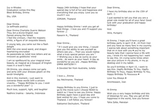 Ivy in Rhodes
Graduation comes this May
Blest Birthday, Emma
Stu, USA
Dear Emma
(a selfmade poetry)
Dear Emma Charlotte Duerre Watson
Thou Art a divine English rose
Fairest among the fairest
I feel the crimson, i feel the majestic
white, a ﬁgure of an exquisite beauty
O young lady, you came out like a ﬂash
delight
With the vine wood wand, and dragon
heartstring-encrusted
As passionate as Juliet love letters and as
innocent as goldilocks’ mind
I am so spellbound by your magical inner
beauty, as magical as a bouquet of English
roses in a lover’s hand
Oh Emma, you always come out gaily
and airily with your dresses gleam on the
lavish limelights
And in this moment, i just want to
converse these words with a sincere
vivacity... “Happy Birthday to you. I wish
you a wonderful year” :)
Much love, support, light, and laughter
Nadhira Irsalina - Jakarta, Indonesia
Happy 24th birthday I hope that your
special day is full of fun and happiness and
everything that you enjoy. Love you so
much!!! xxx
JOMJAM, Thailand
Happy birthday Emma ! wish you get all
best things . I love you and i’ll support you
forever ;)
Pawarin R., Thailand
Dear Emma ,
” If I could give you one thing , I would
give you the ability to see yourself as
others see you .. Then you would realise
what a truly special person you are ”
!! Wishing you a day as sunny as your
smile , As warm as your heart- A day as
wonderful as you are ..Happy Birthday
EMMA WATSON!!!!
A Devoted fan from Australia, Julieta
I love u , Emma
Jay Petchnaree, Thailand
Happy Birthday to you Emma. I just to
go to the movie sure I choose NOAH to
watch so I have to see you Emma. Happy
Birthday again have a good day and
best wishes for you. I hope you come to
Thailand. I will follow you forever!
Eakkamol Dechudom, Thailand
Dear Emma,
I have my birthday also on the 15th of
april. :)
I just wanted to tell you that you are a
great role model for all of your fans! Good
luck with your graduation and happy
birthday!
love
Vera, Hungary
Hi Emma, I hope you’ll have a great
birthday party in april 15 ♥ , im from Iran
and you have so many fans in my counrty.
I wanna talk about something important
that im in love with you ♥ you’re my
beauty lady that i wanna have a life with
you, i know it’s not happening but i want
to say this. Im crying some times when
see your picture in my phone, in my pc
desktop and in my tablet.
So you’ll birthday in April 15, i want to
say this: HapPy Birthday To You, HapPy
Birthday To Youu, Happy Birthday To You,
Happy Birthday To Youuuuuu ♥
Love You Always ♥
AmirHossein, Iran
Hi Emma
Wish you a very happy birthday and lots
of blessings for you. May you get all the
happiness in the world, love you forever
Taha Zafar, Pakistan
 