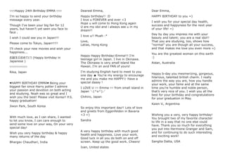 ♡♡♡Happy 24th Birthday EMMA ♡♡♡
I’m so happy to send your birthday
message every year.
Though I’ve been your big fan for 12
years, but haven’t yet seen you face to
face .
I wish I could see you in Japan!!!
Please come to Tokyo, Japan!!!!!
I’ll check your new movies and wish your
happiness...
お誕生日おめでとう (Happy birthday in
Japanese )
♡♡♡♡♡♡♡♡♡♡
Rika, Japan
♥HAPPY BIRTHDAY EMMA♥ Being your
biggest fan since Harry potter I admire
your passion and devotion on both acting
and studying. Noah was so great and I
wish you the best! Please visit Korea!! P.S.
happy graduation!
Jiwon Park, South Korea
With much love, as I can share, I wanted
to let you know, I can care enough to
send some love on your way, On your very
special day!
Wish you very happy birthday & happy
many returns of the day
Bhargav Chaudhari, India
Dearest Emma,
Happy birthday!! :D
I love u FOREVER and ever <3
Hope u will come to Hong Kong again
U are my idol and i always see u in my
dream!!
I love u!! Muah :*
Love,
Latias, Hong Kong
Happy Happy Birthday♡Emma!!! I’m
teenage girl in Japan. I live in Okinawa.
The Okinawa is very small island like
Hawaii. I’m an avid FAN of yours!
I’m studying English hard to meet to you
one day ☻ You’re my energy to encourage
me and you make me HAPPY☆ Have a
special daaay !
I LOVE U ♡♡ Emma ♡♡ from small island in
Japan ＼(^o^)／
Chihiro, Japan
So enjoy this important day!! Lots of love
and greets from Eggenfelden in Bavaria
<3 =)
Sandra
A very happy birthday with much good
health and happiness. Love your work.
Good luck in all you do both on and off
screen. Keep up the good work. Cheers!
Ivan, United states
Dear Emma,
HAPPY BIRTHDAY to you =)
I wish you for your special day health,
success and happyness for the next year
of your life! =)
Day by day you impress me with your
beauty and talent; you are a real idol!!
That you are studying, too, shows how
“normal” you are though all your success,
and that makes me love you even more =)
You are the greatest woman on this earth
:)
Aidan, Australia
Happy b-day you mesmerizing, gorgeous,
hilarious, talented british charm. I really
admire the way you are, how you handle
your work, your fame and at the same
time you’re humble and noble person,
that’s very nice of you. I wish you all the
best for your birthday and congratulations
for your graduation in May.
Kaien V., Argentina
Wishing you a very, very happy birthday!
You brought two of my favorite character
to life in a way that no one else could
have. Thank you so much for everything
you put into Hermione Granger and Sam,
and for continuing to do such interesting
and exciting work!
Sangita Datta, USA
 