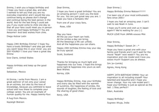 Emma, I wish you a happy birthday and
I hope you have a great day, and also
I wanted to tell you that you are my
everyday inspiration and I would like you
continue being so please don’t change
and continue being the best person in the
world. And for the last thing I could ask
you if you could come to chile one day so
that all your fans could meet you in person
I love you and happy birthday!!! You are
Awsome!! And best wishes from chile.
Diego Azócar León
Happy 24th Birthday Emma!! I hope You
have a lovely Birthday!! and also get what
you want! keep this in your mind: you are
Still YOUNG!! I love you! have a great day
Emma
love Claire, United States
Happy birthday and keep up the good
work!
Sebastian, Mexico
Hi Emma, i write from Mexico. I am a
great admirer of not only your career
as an actress, but also by the love of
knowledge, because you withheld to leave
school and now these to complete your
college career. You are an example of
human quality for me. Happy twenty-four.
A hug from Mexico.
Kayleigh Bistrain
Dear Emma,
I hope you have a great birthday! You are
an amazing person! I wish you the best
for you. You are just great way you are. I
hope you have a fantastic life!
from one of your crazy fans,
Rose, USA
May you have
All the joy your heart can hold;
All the smiles a day can bring;
All the blessings a life can unfold;
And all the happiness you can share.
Happy 24th birthday Emma may your day
be truly special
Scott, Scotland
Thanks for bringing so much light and
happiness into our lives. I hope this brings
some light & happiness into yours as well.
Best Wishes
Kerrey, USA
Happy Birthday Emma, may your birthday
and every day be ﬁlled with the warmth
of sunshine, the happiness of smiles, the
sounds of laughter, the feeling of love and
the sharing of good cheer.
Kenji, USA
Dear Emma:)
Happy Birthday Emma Watson!!!!!!!!
I’ve been one of your most enthusiastic
fans since 2001!
I hope you had an amazing year. I can’t
wait to see Noah in June.
I hope you’ll come and visit us in Japan
again!!! We’re waiting for you:):)
MUCH LOVE from JAPAN xoxoxo Miki
Dear Emma,
Happy Birthday!! Sweet 24 :-*
Hope you have a great one with your
family and friends and I can’t wait for the
movie “Noah” next week!!! You are my
inspiration and role model and I love you
soooo much! Support you as always.
Sm:)e~(smile)
Agnes, Hong Kong
HAPPY 24TH BIRTHDAY EMMA! Your an
inspiration to all including myself! Your
talented and beautiful and I hope you
never change. Your my role model and I
hope your birthday is just as special as the
last :) Stay perfect!!
Eden, Australia
Happy Birthday!
Sugreev Ahuja, India
 