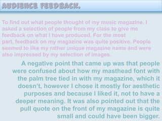 Audience Feedback.To find out what people thought of my music magazine, I asked a selection of people from my class to give me feedback on what I have produced. For the most part, feedback on my magazine was quite positive. People seemed to like my rather unique magazine name and were also impressed by my selection of images.  A negative point that came up was that people were confused about how my masthead font with the palm tree tied in with my magazine, which it doesn’t, however I chose it mostly for aesthetic purposes and because I liked it, not to have a deeper meaning. It was also pointed out that the pull quote on the front of my magazine is quite small and could have been bigger.