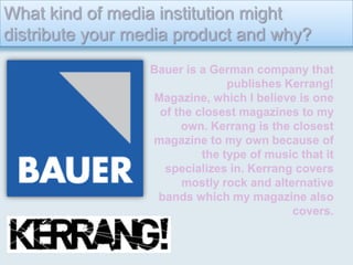 What kind of media institution might distribute your media product and why? Bauer is a German company that publishes Kerrang! Magazine, which I believe is one of the closest magazines to my own. Kerrang is the closest magazine to my own because of the type of music that it specializes in. Kerrang covers mostly rock and alternative bands which my magazine also covers.