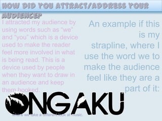 How did you attract/address your audience? I attracted my audience by using words such as “we” and “you” which is a device used to make the reader feel more involved in what is being read. This is a device used by people when they want to draw in an audience and keep them hooked.An example if this is my strapline, where I use the word we to make the audience feel like they are a part of it:where we take a different look at music.