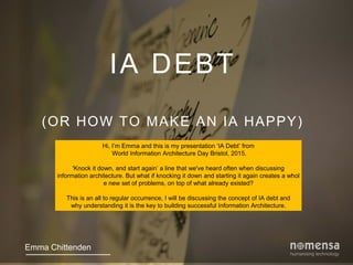IA DEBT
(OR HOW TO MAKE AN IA HAPPY)
Emma Chittenden
Hi, I’m Emma and this is my presentation ‘IA Debt’ from
World Information Architecture Day Bristol, 2015.
'Knock it down, and start again’ a line that we've heard often when discussing
information architecture. But what if knocking it down and starting it again creates a whol
e new set of problems, on top of what already existed?
This is an all to regular occurrence, I will be discussing the concept of IA debt and
why understanding it is the key to building successful Information Architecture.
 