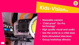 1
• Wearable camera
• ‘Child proof’ ‘Go-Pro
technology’
• High quality visual and audio
• See the world as a child does
• Data stimulated interviews
• Group/workshop stimulus
 