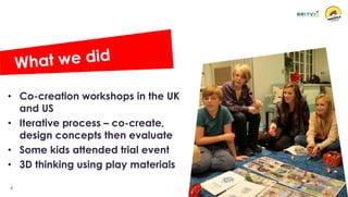 6
• Co-creation workshops in the UK
and US
• Iterative process – co-create,
design concepts then evaluate
• Some kids attended trial event
• 3D thinking using play materials