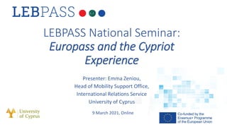 LEBPASS National Seminar:
Europass and the Cypriot
Experience
Presenter: Emma Zeniou,
Head of Mobility Support Office,
International Relations Service
University of Cyprus
9 March 2021, Online
 
