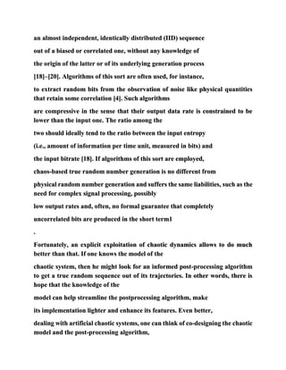 an almost independent, identically distributed (IID) sequence
out of a biased or correlated one, without any knowledge of
the origin of the latter or of its underlying generation process
[18]–[20]. Algorithms of this sort are often used, for instance,
to extract random bits from the observation of noise like physical quantities
that retain some correlation [4]. Such algorithms
are compressive in the sense that their output data rate is constrained to be
lower than the input one. The ratio among the
two should ideally tend to the ratio between the input entropy
(i.e., amount of information per time unit, measured in bits) and
the input bitrate [18]. If algorithms of this sort are employed,
chaos-based true random number generation is no different from
physical random number generation and suffers the same liabilities, such as the
need for complex signal processing, possibly
low output rates and, often, no formal guarantee that completely
uncorrelated bits are produced in the short term1
.
Fortunately, an explicit exploitation of chaotic dynamics allows to do much
better than that. If one knows the model of the
chaotic system, then he might look for an informed post-processing algorithm
to get a true random sequence out of its trajectories. In other words, there is
hope that the knowledge of the
model can help streamline the postprocessing algorithm, make
its implementation lighter and enhance its features. Even better,
dealing with artificial chaotic systems, one can think of co-designing the chaotic
model and the post-processing algorithm,
 