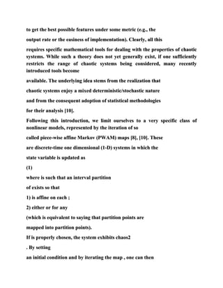 to get the best possible features under some metric (e.g., the
output rate or the easiness of implementation). Clearly, all this
requires specific mathematical tools for dealing with the properties of chaotic
systems. While such a theory does not yet generally exist, if one sufficiently
restricts the range of chaotic systems being considered, many recently
introduced tools become
available. The underlying idea stems from the realization that
chaotic systems enjoy a mixed deterministic/stochastic nature
and from the consequent adoption of statistical methodologies
for their analysis [10].
Following this introduction, we limit ourselves to a very specific class of
nonlinear models, represented by the iteration of so
called piece-wise affine Markov (PWAM) maps [8], [10]. These
are discrete-time one dimensional (1-D) systems in which the
state variable is updated as
(1)
where is such that an interval partition
of exists so that
1) is affine on each ;
2) either or for any
(which is equivalent to saying that partition points are
mapped into partition points).
If is properly chosen, the system exhibits chaos2
. By setting
an initial condition and by iterating the map , one can then
 