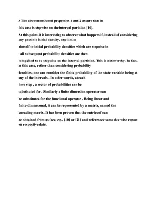 3 The abovementioned properties 1 and 2 assure that in
this case is stepwise on the interval partition [10].
At this point, it is interesting to observe what happens if, instead of considering
any possible initial density , one limits
himself to initial probability densities which are stepwise in
: all subsequent probability densities are then
compelled to be stepwise on the interval partition. This is noteworthy. In fact,
in this case, rather than considering probability
densities, one can consider the finite probability of the state variable being at
any of the intervals . In other words, at each
time step , a vector of probabilities can be
substituted for . Similarly a finite dimension operator can
be substituted for the functional operator . Being linear and
finite-dimensional, it can be represented by a matrix, named the
kneading matrix. It has been proven that the entries of can
be obtained from as (see, e.g., [10] or [21] and referencee same day wise report
on respective date.
 