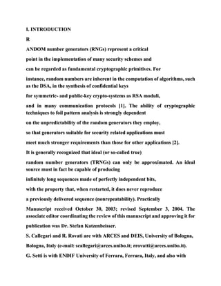 I. INTRODUCTION
R
ANDOM number generators (RNGs) represent a critical
point in the implementation of many security schemes and
can be regarded as fundamental cryptographic primitives. For
instance, random numbers are inherent in the computation of algorithms, such
as the DSA, in the synthesis of confidential keys
for symmetric- and public-key crypto-systems as RSA moduli,
and in many communication protocols [1]. The ability of cryptographic
techniques to foil pattern analysis is strongly dependent
on the unpredictability of the random generators they employ,
so that generators suitable for security related applications must
meet much stronger requirements than those for other applications [2].
It is generally recognized that ideal (or so-called true)
random number generators (TRNGs) can only be approximated. An ideal
source must in fact be capable of producing
infinitely long sequences made of perfectly independent bits,
with the property that, when restarted, it does never reproduce
a previously delivered sequence (nonrepeatability). Practically
Manuscript received October 30, 2003; revised September 3, 2004. The
associate editor coordinating the review of this manuscript and approving it for
publication was Dr. Stefan Katzenbeisser.
S. Callegari and R. Rovati are with ARCES and DEIS, University of Bologna,
Bologna, Italy (e-mail: scallegari@arces.unibo.it; rrovatti@arces.unibo.it).
G. Setti is with ENDIF University of Ferrara, Ferrara, Italy, and also with
 